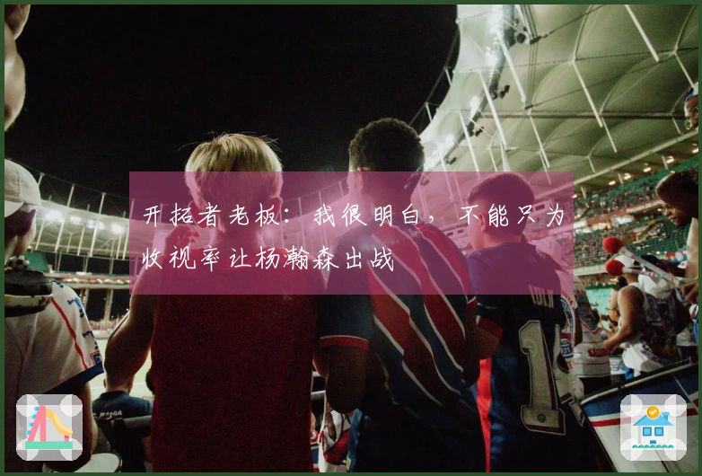 开拓者老板：我很明白，不能只为收视率让杨瀚森出战